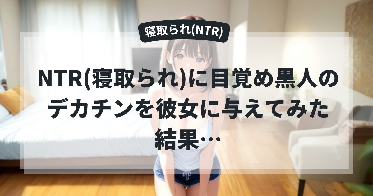 NTR(寝取られ)に目覚め黒人のデカチンを彼女に与えてみた結果…
